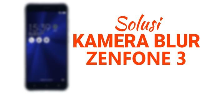 Solusi Kamera Zenfone 3 (ZE552KL/ZE520KL) Tidak Bisa Fokus / Blur